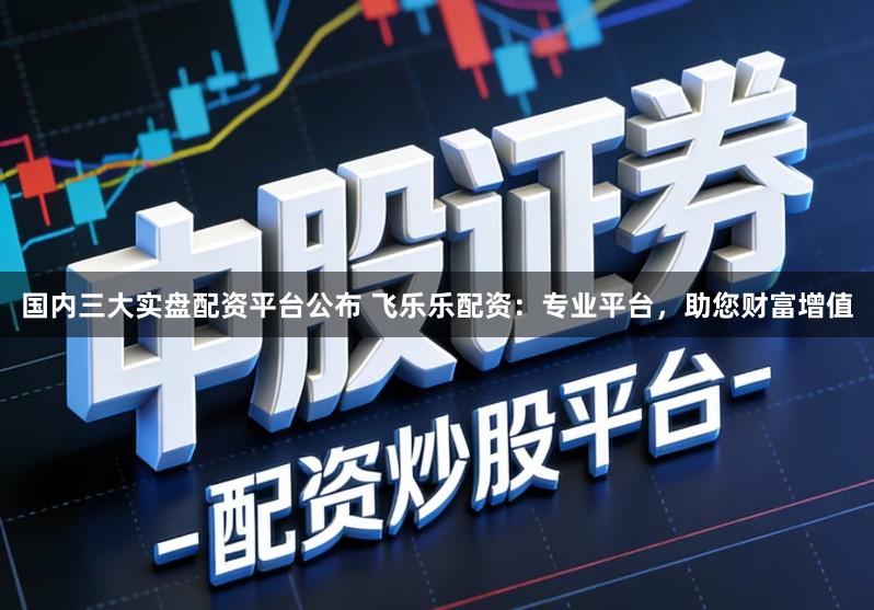 国内三大实盘配资平台公布 飞乐乐配资：专业平台，助您财富增值