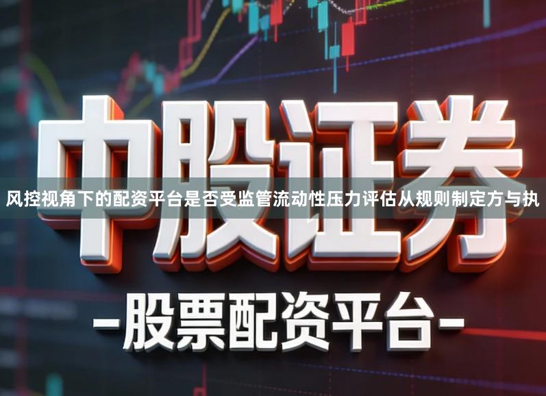 风控视角下的配资平台是否受监管流动性压力评估从规则制定方与执